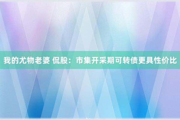 我的尤物老婆 侃股：市集开采期可转债更具性价比