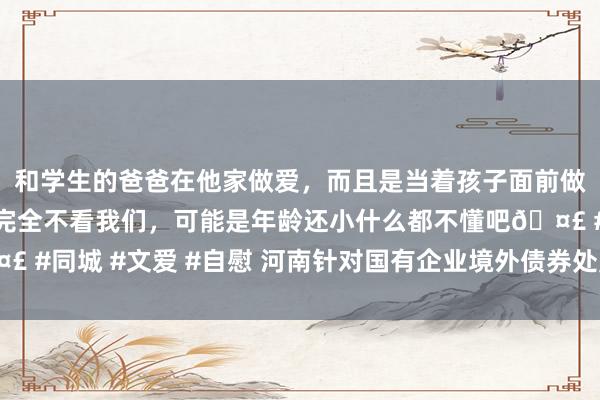 和学生的爸爸在他家做爱，而且是当着孩子面前做爱，太刺激了，孩子完全不看我们，可能是年龄还小什么都不懂吧🤣 #同城 #文爱 #自慰 河南针对国有企业境外债券处置宗旨公开征求主见