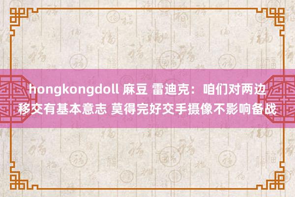 hongkongdoll 麻豆 雷迪克：咱们对两边移交有基本意志 莫得完好交手摄像不影响备战