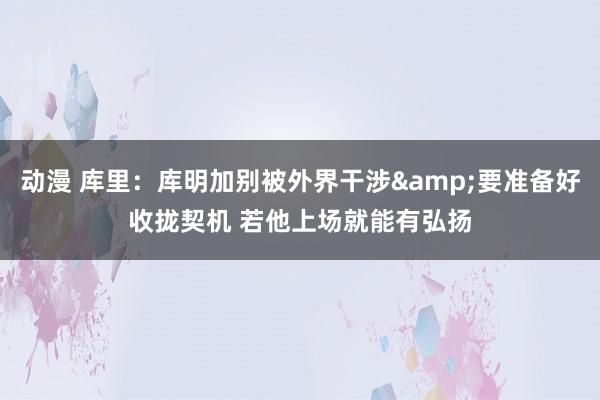 动漫 库里：库明加别被外界干涉&要准备好收拢契机 若他上场就能有弘扬