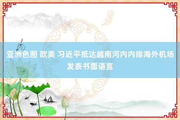 亚洲色图 欧美 习近平抵达越南河内内排海外机场发表书面语言