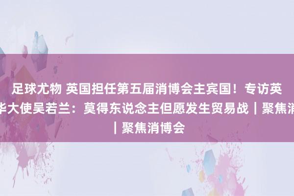 足球尤物 英国担任第五届消博会主宾国！专访英国驻华大使吴若兰：莫得东说念主但愿发生贸易战｜聚焦消博会