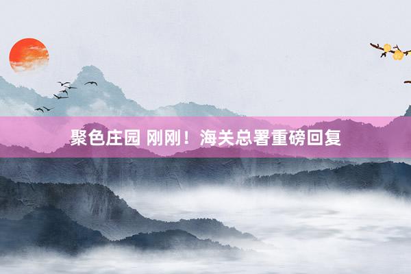 聚色庄园 刚刚！海关总署重磅回复