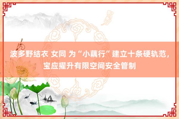 波多野结衣 女同 为“小藕行”建立十条硬轨范，宝应擢升有限空间安全管制