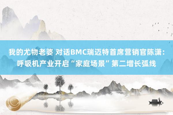 我的尤物老婆 对话BMC瑞迈特首席营销官陈潇：呼吸机产业开启“家庭场景”第二增长弧线