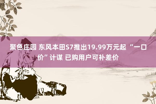 聚色庄园 东风本田S7推出19.99万元起 “一口价”计谋 已购用户可补差价
