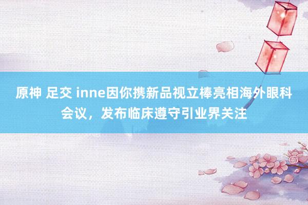 原神 足交 inne因你携新品视立棒亮相海外眼科会议，发布临床遵守引业界关注