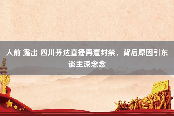 人前 露出 四川芬达直播再遭封禁，背后原因引东谈主深念念