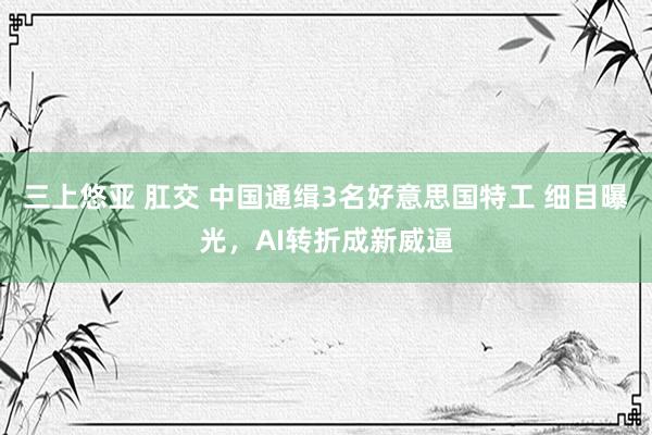 三上悠亚 肛交 中国通缉3名好意思国特工 细目曝光，AI转折成新威逼