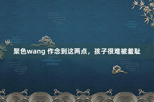 聚色wang 作念到这两点，孩子很难被羞耻