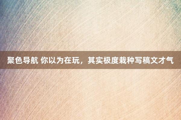 聚色导航 你以为在玩，其实极度栽种写稿文才气