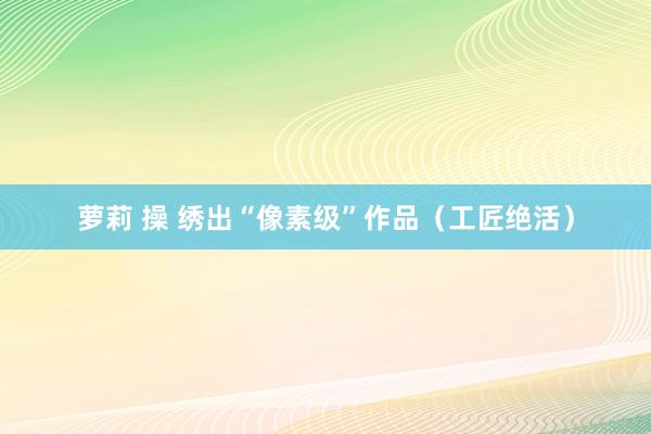 萝莉 操 绣出“像素级”作品（工匠绝活）
