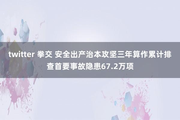 twitter 拳交 安全出产治本攻坚三年算作累计排查首要事故隐患67.2万项