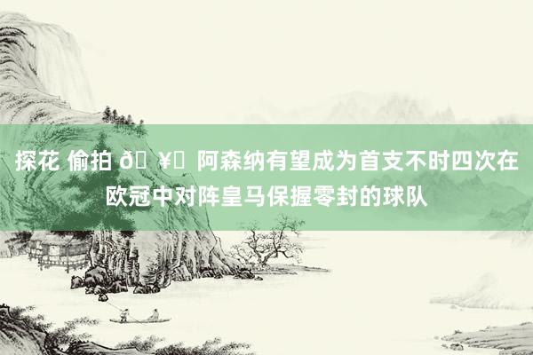 探花 偷拍 🥇阿森纳有望成为首支不时四次在欧冠中对阵皇马保握零封的球队