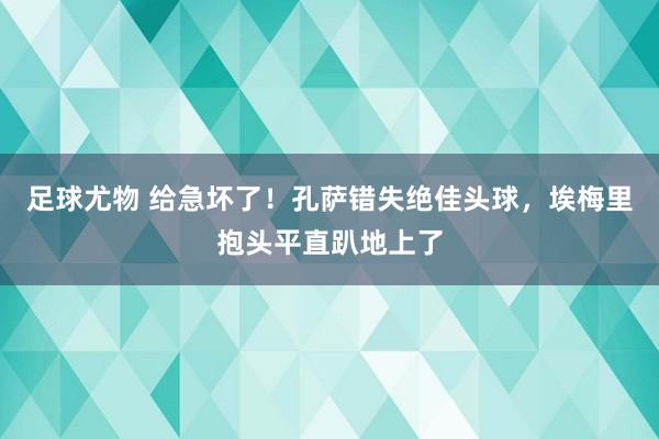 足球尤物 给急坏了！孔萨错失绝佳头球，埃梅里抱头平直趴地上了