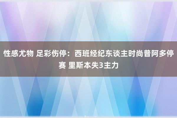 性感尤物 足彩伤停：西班经纪东谈主时尚普阿多停赛 里斯本失3主力
