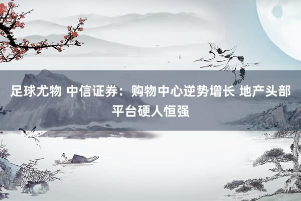 足球尤物 中信证券：购物中心逆势增长 地产头部平台硬人恒强