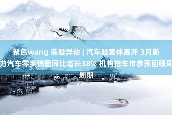 聚色wang 港股异动 | 汽车股集体高开 3月新动力汽车零卖销量同比增长38% 机构指车市参预回暖周期