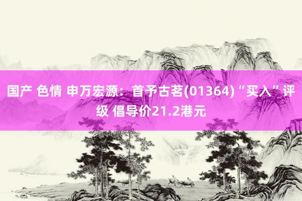 国产 色情 申万宏源：首予古茗(01364)“买入”评级 倡导价21.2港元