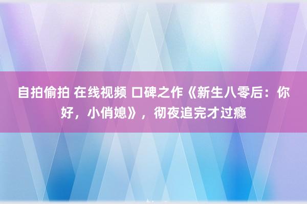 自拍偷拍 在线视频 口碑之作《新生八零后：你好，小俏媳》，彻夜追完才过瘾