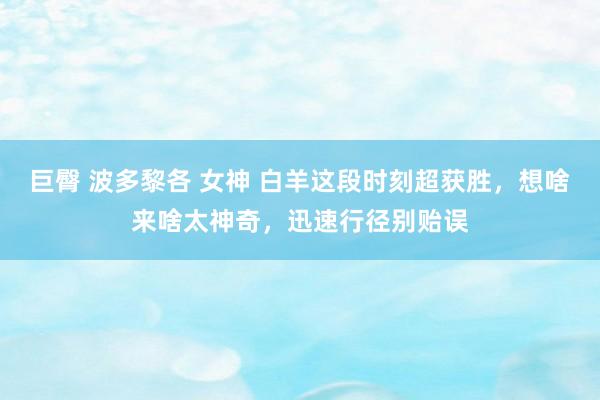 巨臀 波多黎各 女神 白羊这段时刻超获胜，想啥来啥太神奇，迅速行径别贻误