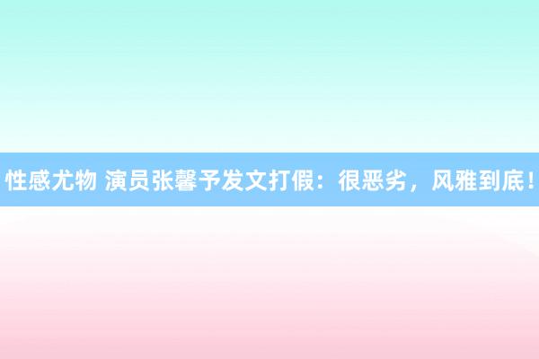 性感尤物 演员张馨予发文打假：很恶劣，风雅到底！