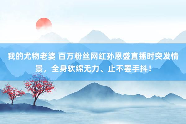 我的尤物老婆 百万粉丝网红孙恩盛直播时突发情景，全身软绵无力、止不罢手抖！