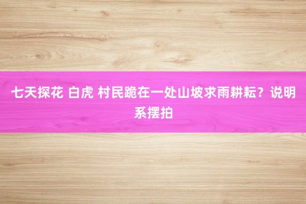 七天探花 白虎 村民跪在一处山坡求雨耕耘？说明系摆拍