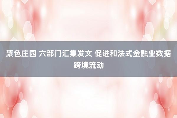 聚色庄园 六部门汇集发文 促进和法式金融业数据跨境流动