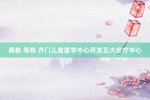 调教 母狗 齐门儿童医学中心开发五大诊疗中心
