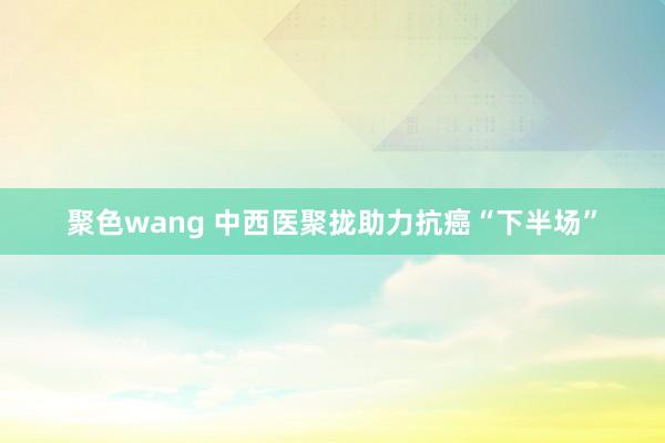聚色wang 中西医聚拢助力抗癌“下半场”