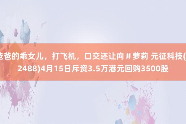 爸爸的乖女儿，打飞机，口交还让禸＃萝莉 元征科技(02488)4月15日斥资3.5万港元回购3500股