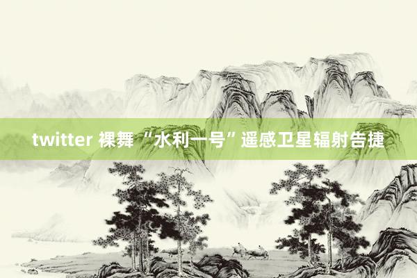 twitter 裸舞 “水利一号”遥感卫星辐射告捷