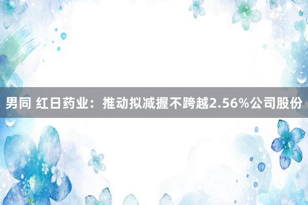 男同 红日药业：推动拟减握不跨越2.56%公司股份