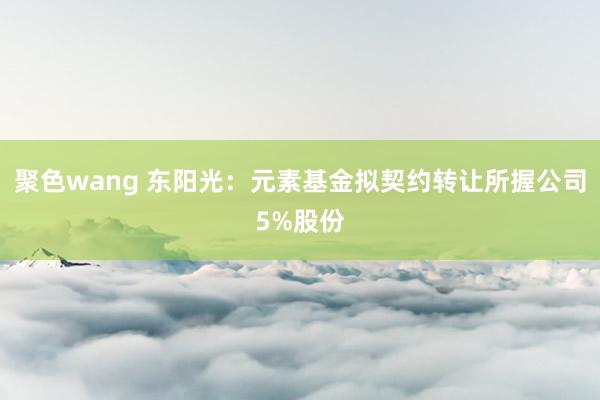 聚色wang 东阳光：元素基金拟契约转让所握公司5%股份