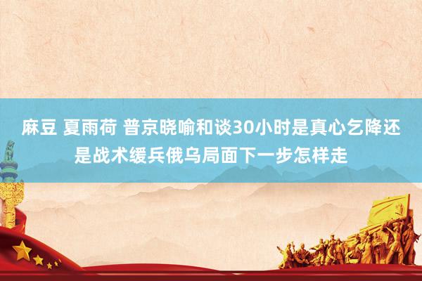 麻豆 夏雨荷 普京晓喻和谈30小时是真心乞降还是战术缓兵俄乌局面下一步怎样走