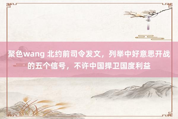 聚色wang 北约前司令发文，列举中好意思开战的五个信号，不许中国捍卫国度利益