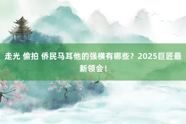 走光 偷拍 侨民马耳他的强横有哪些？2025巨匠最新领会！