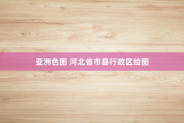 亚洲色图 河北省市县行政区绘图