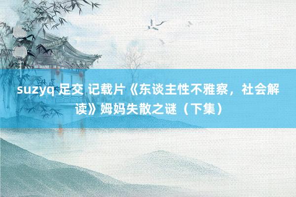 suzyq 足交 记载片《东谈主性不雅察，社会解读》姆妈失散之谜（下集）