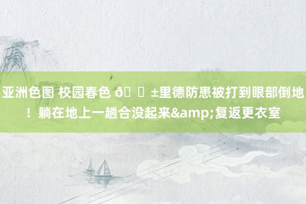 亚洲色图 校园春色 😱里德防患被打到眼部倒地！躺在地上一趟合没起来&复返更衣室