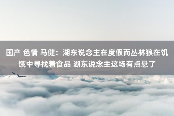 国产 色情 马健：湖东说念主在度假而丛林狼在饥饿中寻找着食品 湖东说念主这场有点悬了