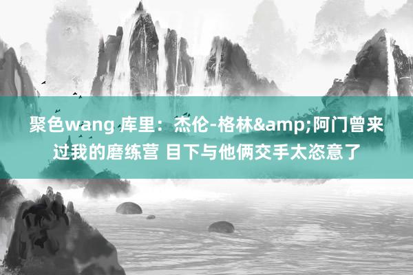 聚色wang 库里：杰伦-格林&阿门曾来过我的磨练营 目下与他俩交手太恣意了