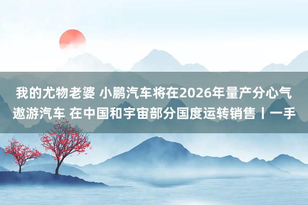 我的尤物老婆 小鹏汽车将在2026年量产分心气遨游汽车 在中国和宇宙部分国度运转销售丨一手
