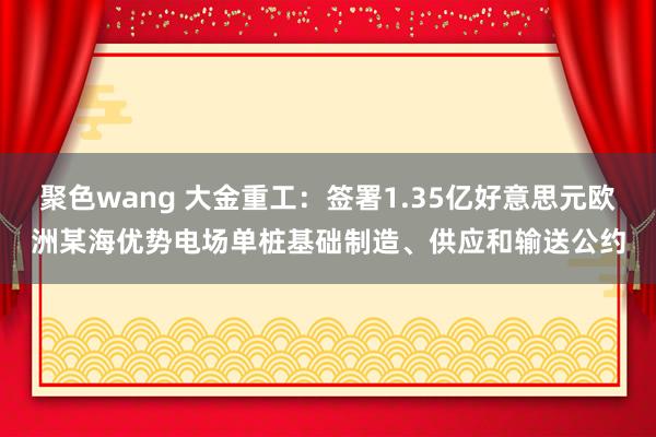 聚色wang 大金重工：签署1.35亿好意思元欧洲某海优势电场单桩基础制造、供应和输送公约