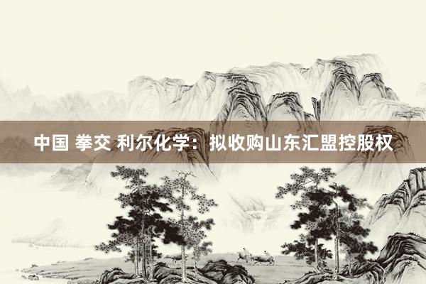 中国 拳交 利尔化学：拟收购山东汇盟控股权