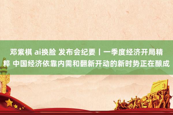 邓紫棋 ai换脸 发布会纪要丨一季度经济开局精粹 中国经济依靠内需和翻新开动的新时势正在酿成