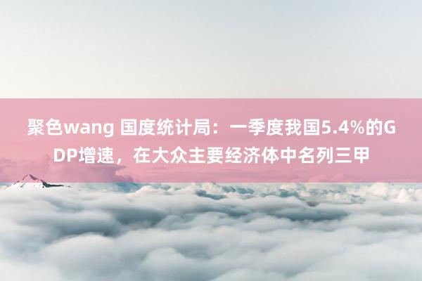 聚色wang 国度统计局：一季度我国5.4%的GDP增速，在大众主要经济体中名列三甲
