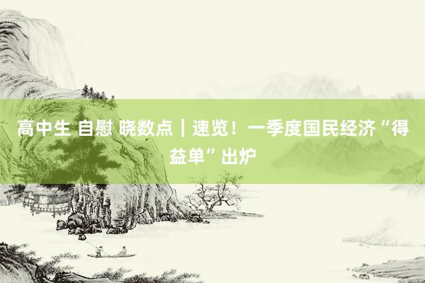 高中生 自慰 晓数点｜速览！一季度国民经济“得益单”出炉