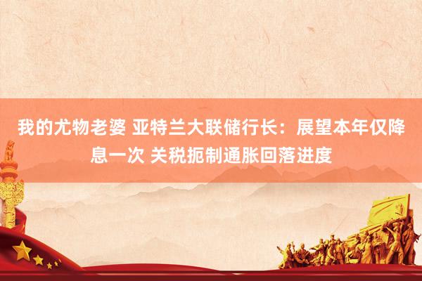 我的尤物老婆 亚特兰大联储行长：展望本年仅降息一次 关税扼制通胀回落进度